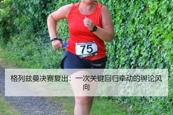 格列兹曼决赛复出：一次关键回归牵动的舆论风向